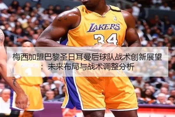 梅西加盟巴黎圣日耳曼后球队战术创新展望：未来布局与战术调整分析